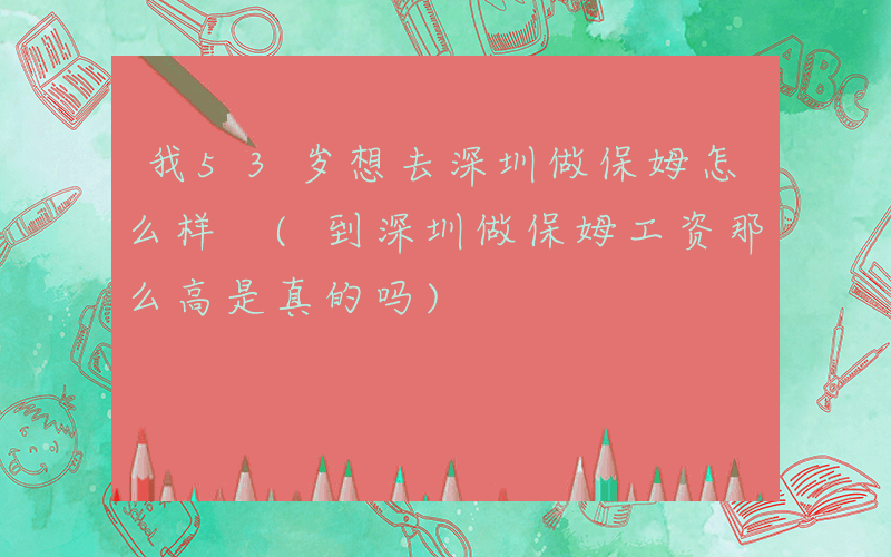 我53岁想去深圳做保姆怎么样 (到深圳做保姆工资那么高是真的吗)